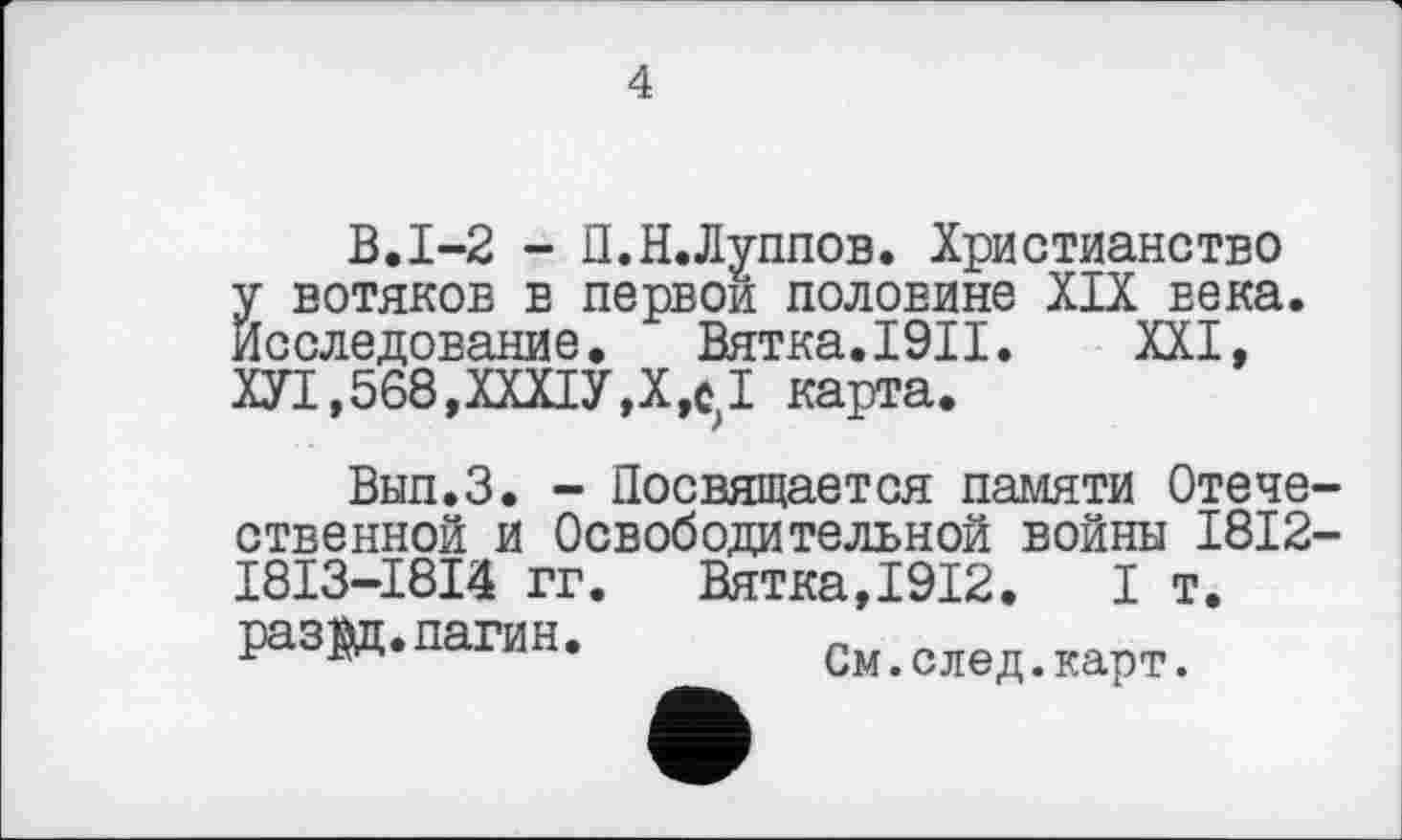 ﻿4
В.1-2 - П.Н.Луппов. Христианство у вотяков в первой половине XIX века. Исследование. Вятка.I9II. XXI, ХУ1,568,ХХХ1У,Х,С>1 карта.
Вып.З. - Посвящается памяти Отече ственной и Освободительной войны 1812 ___2 _2_'2	Вятка,1912. I т.
См.след.карт.
I8I3-I8I4 гг раз^ц.пагин.